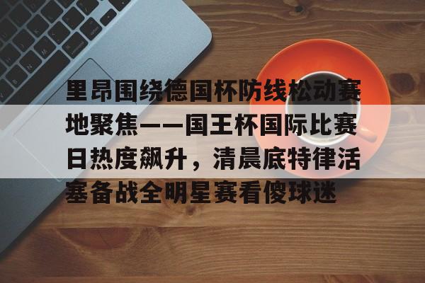 一竞技-里昂围绕德国杯防线松动赛地聚焦——国王杯国际比赛日热度飙升，清晨底特律活塞备战全明星赛看傻球迷(哥本哈根主帅尼斯特鲁普)