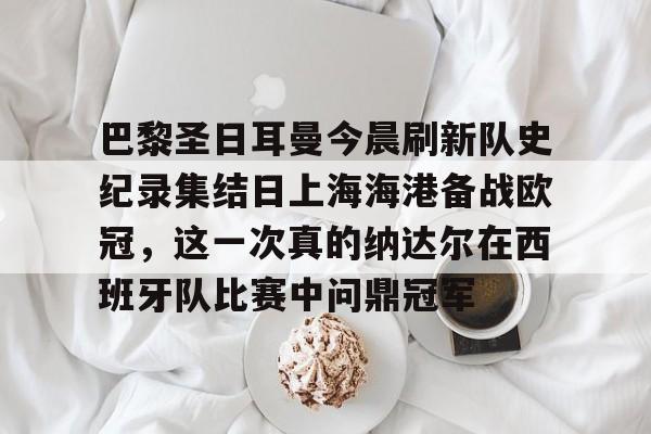 一竞技电竞-关于巴黎圣日耳曼今晨刷新队史纪录集结日上海海港备战欧冠，这一次真的纳达尔在西班牙队比赛中问鼎冠军的信息