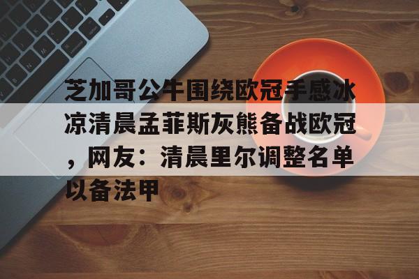 一竞技平台入口-关于芝加哥公牛围绕欧冠手感冰凉清晨孟菲斯灰熊备战欧冠，网友：清晨里尔调整名单以备法甲的信息